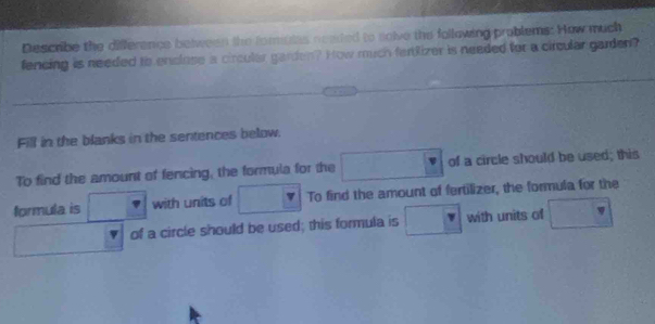 Describe the difference between the fomiuias neaded to solve the following problems: How much 
fencing is needed to enclose a circular garden? How much fertRizer is needed for a circular garden? 
Fill in the blanks in the sentences below. 
To find the amount of fencing, the formula for the □° of a circle should be used; this 
formula is □ with units of □ To find the amount of fertilizer, the formula for the
□  of a circle should be used; this formula is □ with units of □