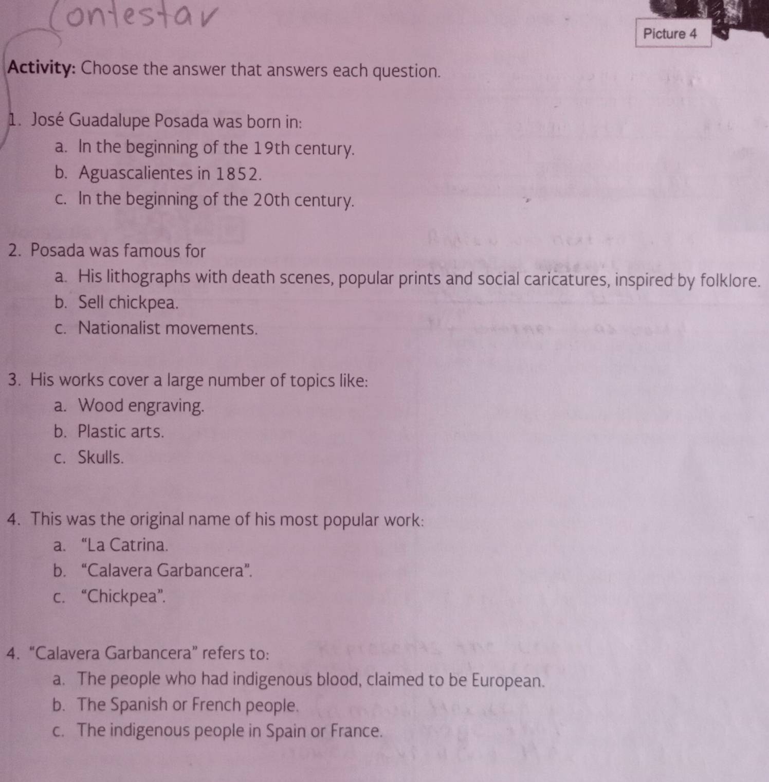 Picture 4
Activity: Choose the answer that answers each question.
1. José Guadalupe Posada was born in:
a. In the beginning of the 19th century.
b. Aguascalientes in 1852.
c. In the beginning of the 20th century.
2. Posada was famous for
a. His lithographs with death scenes, popular prints and social caricatures, inspired by folklore.
b. Sell chickpea.
c. Nationalist movements.
3. His works cover a large number of topics like:
a. Wood engraving.
b. Plastic arts.
c. Skulls.
4. This was the original name of his most popular work:
a. “La Catrina.
b. “Calavera Garbancera”.
c. “Chickpea”.
4. “Calavera Garbancera” refers to:
a. The people who had indigenous blood, claimed to be European.
b. The Spanish or French people.
c. The indigenous people in Spain or France.