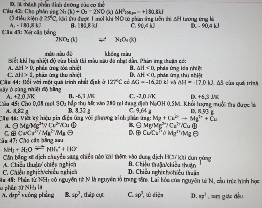 D. là thành phần dinh dưỡng của cơ thể
Câu 42: Cho phản ứng N_2(k)+O_2=2NO(k) △ H^0_298,rho u=+180,8kJ
Ở điều kiện ở 25°C ', khi thu được 1 mol khí NO từ phản ứng trên thì △ H tương ứng là
A. - 180,8 kJ B. 180,8 kJ C. 90,4 kJ D. - 90,4 kJ
Câu 43: Xét cân bằng
2NO_2(k)
N_2O_4(k)
màu nâu đỏ không màu
Biết khi hạ nhiệt độ của bình thì màu nâu đỏ nhạt dần. Phản ứng thuận có:
A. △ H>0 , phản ứng tỏa nhiệt B. △ H<0</tex> , phản ứng tỏa nhiệt
C. △ H>0 , phản ứng thu nhiệt D. △ H<0</tex> , phản ứng thu nhiệt
Câu 44: Đối với một quá trình nhất định ở 127°C có △ G=-16,20kJ và △ H=-17,0kJ.△ S của quá trình
này ở cùng nhiệt độ bằng
A. +2,0 J/K B. -6,3 J/K C. -2,0 J/K D. +6,3 J/K
Câu 45: Cho 0,08 mol SO_2 thấp thụ hết vào 280 ml dung dịch NaOH 0,5M. Khối lượng muối thu được là
A. 8,82 g B. 8,32 g C. 9,64 g D. 8,93 g
Câu 46: Viết ký hiệu pin điện ứng với phương trình phản ứng: Mg+Cu^(2+)to Mg^(2+)+Cu
A. Theta Mg/Mg^(2+)//Cu^(2+)/Cu B. Theta Mg/Mg^(2+)/Cu^(2+)/Cu (i)
C. oplus Cu/Cu^(2+)/Mg^(2+)/Mg D. oplus Cu/Cu^(2+)//Mg^(2+)/Mg -
Câu 47: Cho cân bằng sau
NH_3+H_2Oleftharpoons NH_4^(++HO^-)
Cân bằng sẽ dịch chuyển sang chiều nào khi thêm vào dung dịch HCl/ khi dun nóng
A. Chiều thuận/ chiều nghịch B. Chiều thuận/chiều thuận
C. Chiều nghịch/chiều nghịch D. Chiều nghịch/chiều thuận
âu 48: Phân từ NH_3 có nguyên tử N là nguyên tổ trung tâm. Lai hóa của nguyên tử N, cầu trúc hình học
a phân tử NH_3 là
A. dsp^2 vuông phẳng B. sp^3 , tháp cụt C. sp^3 , tử diện D. sp^2 , tam giác đều