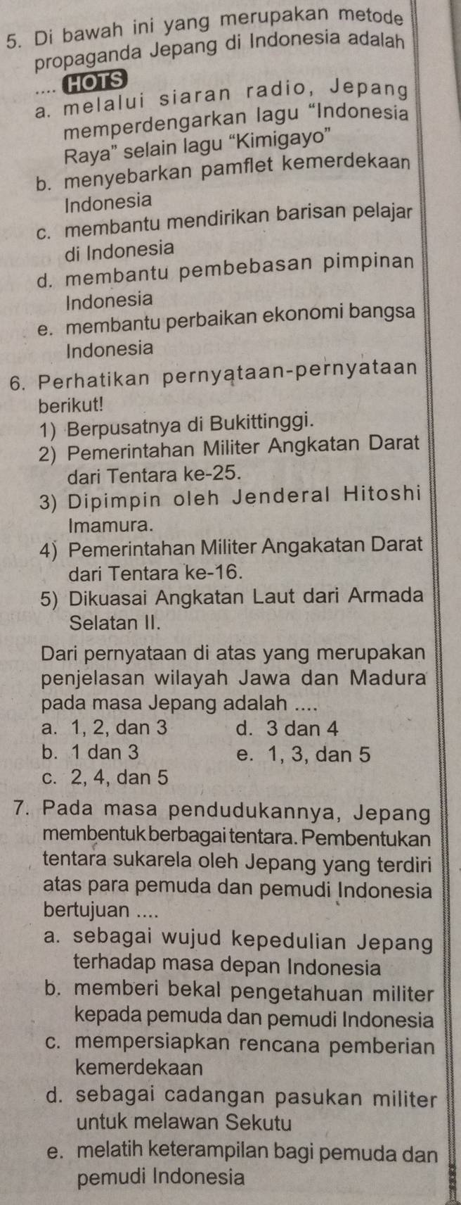 Di bawah ini yang merupakan metode
propaganda Jepang di Indonesia adalah
.. HOTS
a. melalui siaran radio, Jepang
memperdengarkan lagu “Indonesia
Raya” selain lagu “Kimigayo”
b. menyebarkan pamflet kemerdekaan
Indonesia
c. membantu mendirikan barisan pelajar
di Indonesia
d. membantu pembebasan pimpinan
Indonesia
e. membantu perbaikan ekonomi bangsa
Indonesia
6. Perhatikan pernyataan-pernyataan
berikut!
1) Berpusatnya di Bukittinggi.
2) Pemerintahan Militer Angkatan Darat
dari Tentara ke-25.
3) Dipimpin oleh Jenderal Hitoshi
Imamura.
4) Pemerintahan Militer Angakatan Darat
dari Tentara ke-16.
5) Dikuasai Angkatan Laut dari Armada
Selatan II.
Dari pernyataan di atas yang merupakan
penjelasan wilayah Jawa dan Madura
pada masa Jepang adalah ....
a. 1, 2, dan 3 d. 3 dan 4
b. 1 dan 3 e. 1, 3, dan 5
c. 2, 4, dan 5
7. Pada masa pendudukannya, Jepang
membentuk berbagai tentara. Pembentukan
tentara sukarela oleh Jepang yang terdiri
atas para pemuda dan pemudi Indonesia
bertujuan ....
a. sebagai wujud kepedulian Jepang
terhadap masa depan Indonesia
b. memberi bekal pengetahuan militer
kepada pemuda dan pemudi Indonesia
c. mempersiapkan rencana pemberian
kemerdekaan
d. sebagai cadangan pasukan militer
untuk melawan Sekutu
e. melatih keterampilan bagi pemuda dan
pemudi Indonesia