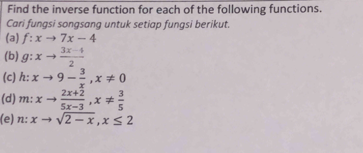 Find the inverse function for each of the following functions. 
Cari fungsi songsang untuk setiap fungsi berikut. 
(a) f:xto 7x-4
(b) g:xto  (3x-4)/2 
(c) h : xto 9- 3/x , x!= 0
(d) m:xto  (2x+2)/5x-3 , x!=  3/5 
(e) n:xto sqrt(2-x), x≤ 2