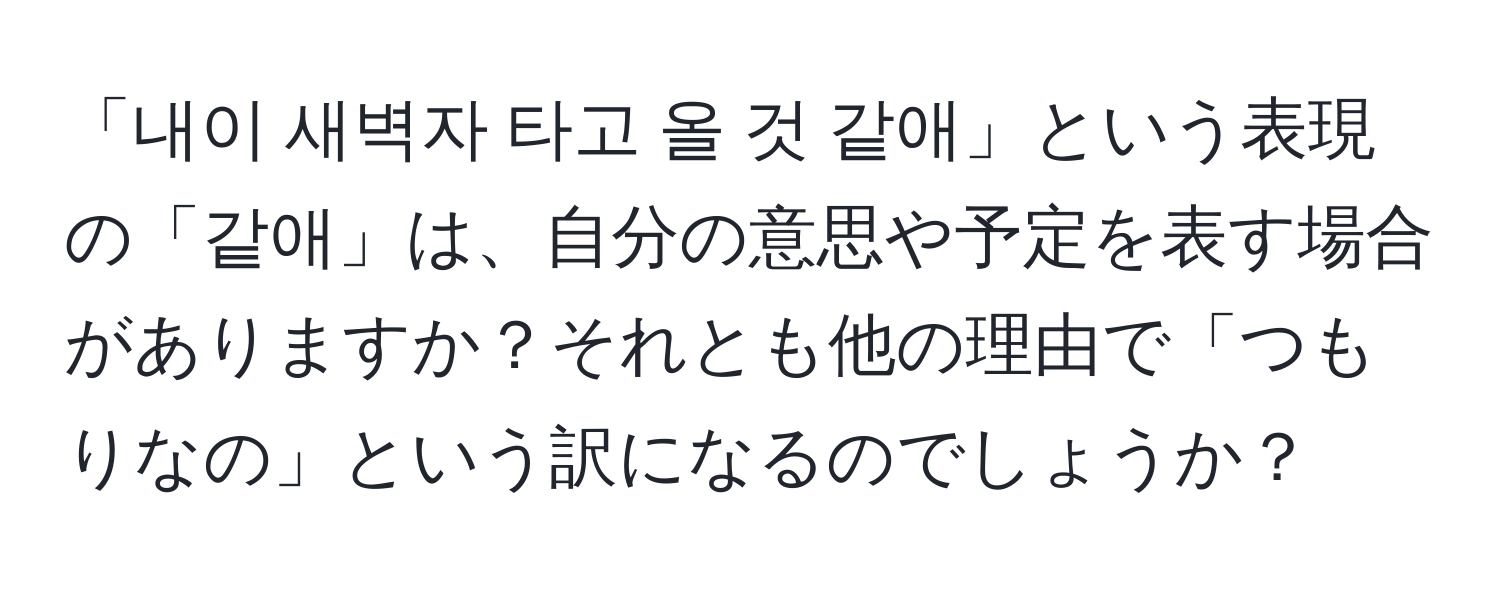 「내이 새벽자 타고 올 것 같애」という表現の「같애」は、自分の意思や予定を表す場合がありますか？それとも他の理由で「つもりなの」という訳になるのでしょうか？