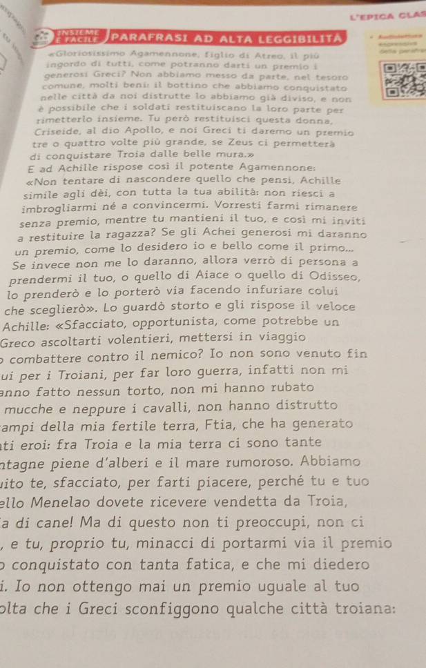 L'epica clas
INSIEME
atágra Parafrasi ad Alta Leggibilita  
 
*Gloriosissimo Agamennone, figlio di Atzeo, il piú  Gela persfra
ingordo di tuttí, come potranno dartí un premio i
generosí Greci? Non abbiamo messo da parte, nel tesóro
comune, molti beni: il bottino che abbiamo conquistato
nelle città da noi distrutte lo abbiamo già diviso, e non
è possibile che i soldati restituíscano la loro parte per
rimetterlo insieme. Tu però restituisci questa donna,
Criseide, al dio Apollo, e noi Greci ti daremo un premio
tre o quattro volte più grande, se Zeus ci permetterà
di conquistare Troia dalle belle mura.»
E ad Achille rispose così il potente Agamennone:
«Non tentare di nascondere quello che pensi, Achille
simile agli dèi, con tutta la tua abilità: non riesci a
imbrogliarmi né a convincermi. Vorresti farmi rimanere
senza premio, mentre tu mantieni il tuo, e così mi inviti
a restituire la ragazza? Se gli Achei generosi mi daranno
un premio, come lo desidero io e bello come il primo...
Se invece non me lo daranno, allora verrò di persona a
prendermi il tuo, o quello di Aiace o quello di Odisseo,
lo prenderò e lo porterò via facendo infuriare colui
che sceglierò». Lo guardò storto e gli rispose il veloce
Achille: «Sfacciato, opportunista, come potrebbe un
Greco ascoltarti volentieri, mettersi in viaggio
o combattere contro il nemico? Io non sono venuto fin
ui per i Troiani, per far loro guerra, infatti non mi
anno fatto nessun torto, non mi hanno rubato
mucche e neppure i cavalli, non hanno distrutto
campi della mia fertile terra, Ftia, che ha generato
ati eroi: fra Troia e la mia terra ci sono tante
intagne piene d’alberi e il mare rumoroso. Abbiamo
uito te, sfacciato, per farti piacere, perché tu e tuo
ello Menelao dovete ricevere vendetta da Troia,
a di cane! Ma di questo non ti preoccupi, non ci
, e tu, proprio tu, minacci di portarmi via il premio
o conquistato con tanta fatica, e che mi diedero
i. Io non ottengo mai un premio uguale al tuo
olta che i Greci sconfiggono qualche città troiana: