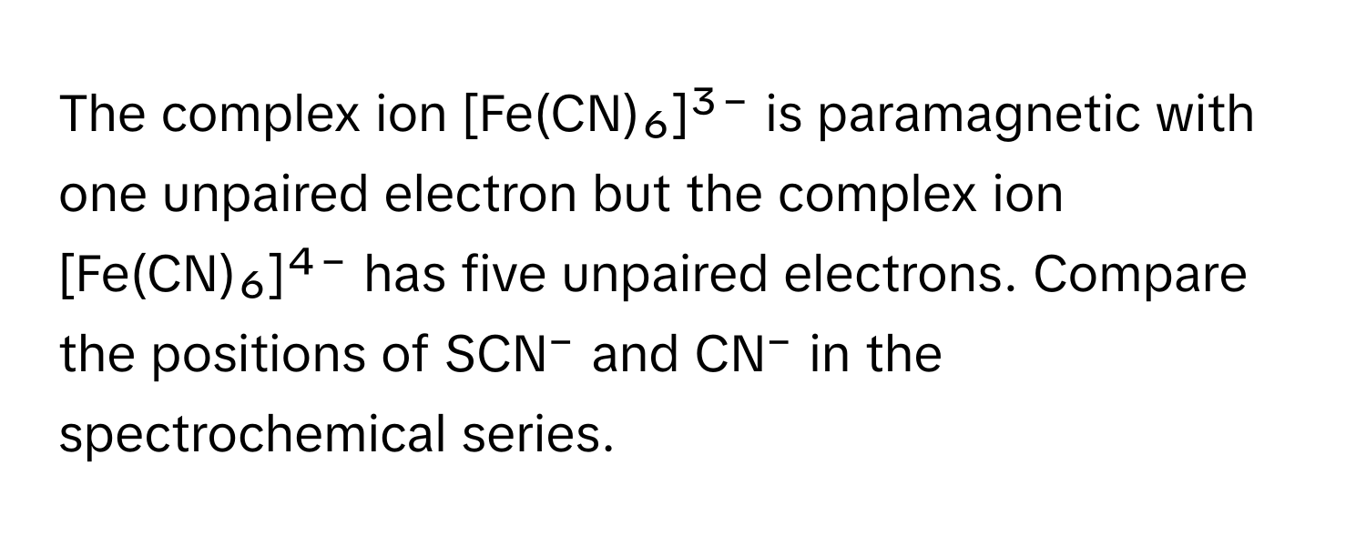 The complex ion [Fe(CN)₆]³⁻ is paramagnetic with one unpaired electron but the complex ion [Fe(CN)₆]⁴⁻ has five unpaired electrons. Compare the positions of SCN⁻ and CN⁻ in the spectrochemical series.