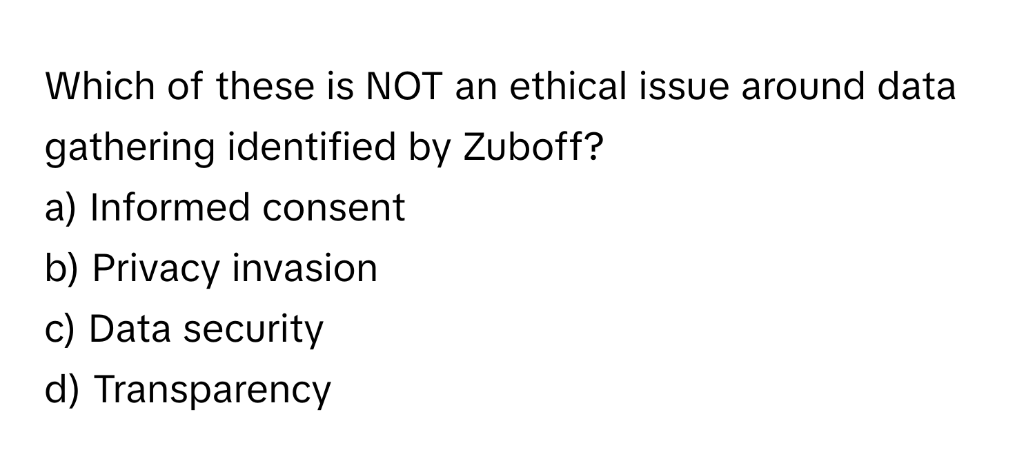 Which of these is NOT an ethical issue around data gathering identified by Zuboff?

a) Informed consent
b) Privacy invasion
c) Data security
d) Transparency