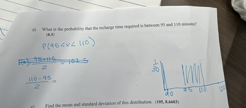 What is the probability that the recharge time required is between 95 and 110 minutes?
(0.5)
e) Find the mean and standard deviation of this distribution. (105, 8.6603)