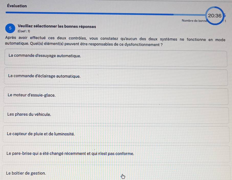 Évaluation
20:36 5
Nombre de bonne :1
5 Veuillez sélectionner les bonnes réponses
(Coef : 1)
Après avoir effectué ces deux contrôles, vous constatez qu'aucun des deux systèmes ne fonctionne en mode
automatique. Quel(s) élément(s) peuvent être responsables de ce dysfonctionnement ?
La commande d'essuyage automatique.
La commande d'éclairage automatique.
Le moteur d'essuie-glace.
Les phares du véhicule.
Le capteur de pluie et de luminosité.
Le pare-brise qui a été changé récemment et qui n'est pas conforme.
Le boîtier de gestion.