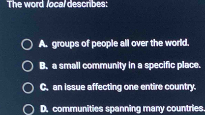 The word local describes:
A. groups of people all over the world.
B. a small community in a specific place.
C. an issue affecting one entire country.
D. communities spanning many countries.