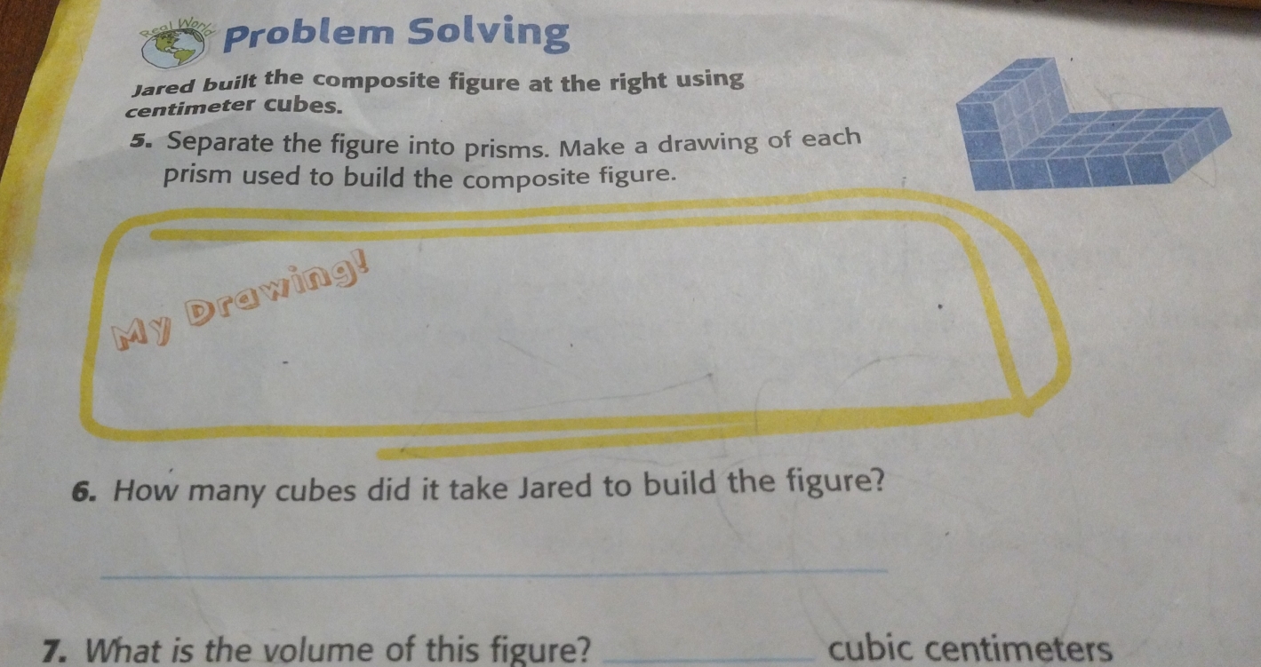 Problem Solving 
Jared built the composite figure at the right using
centimeter cubes. 
5. Separate the figure into prisms. Make a drawing of each 
prism used to build the composite figure. 
My Drawing! 
6. How many cubes did it take Jared to build the figure? 
_ 
7. What is the volume of this figure? _ cubic centimeters