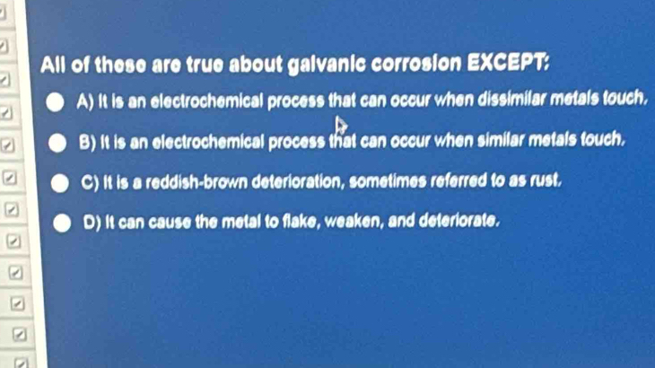 All of these are true about galvanic corrosion EXCEPT:
A) It is an electrochemical process that can occur when dissimilar metals touch,
B) It is an electrochemical process that can occur when similar metals touch,
C) It is a reddish-brown deterioration, sometimes referred to as rust.
D) it can cause the metal to flake, weaken, and deteriorate.