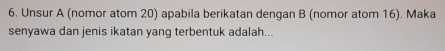 Unsur A (nomor atom 20) apabila berikatan dengan B (nomor atom 16). Maka 
senyawa dan jenis ikatan yang terbentuk adalah...