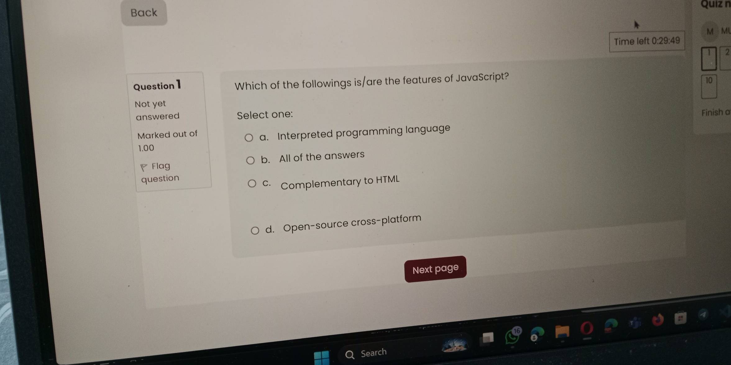 Back
MMU
Time left 0:29:49
2
Question1
Which of the followings is/are the features of JavaScript?
10
Not yet
answered Select one: Finish a
Marked out of
a. Interpreted programming language
1.00
◤ Flag b. All of the answers
question
Complementary to HTML
d. Open-source cross-platform
Next page
Search