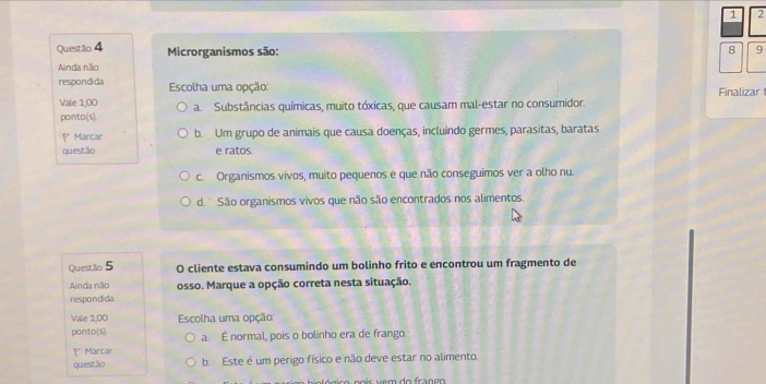 1 2
Questão 4 Microrganismos são: 8 9
Ainda não
respondida Escolha uma opção: Finalizar
Vale 1,00 a. Substâncias químicas, muito tóxicas, que causam mal-estar no consumidor.
ponto(s)
Marcar b. Um grupo de animais que causa doenças, incluindo germes, parasitas, baratas
questão e ratos.
c. Organismos vivos, muito pequenos e que não conseguimos ver a olho nu.
d. São organismos vivos que não são encontrados nos alimentos.
Questão 5 O cliente estava consumindo um bolinho frito e encontrou um fragmento de
Ainda não
respondida osso. Marque a opção correta nesta situação.
Vale 1,00 Escolha uma opção:
ponto(s). a. É normal, pois o bolinho era de frango.
Marcar
questão b. Este é um perigo físico e não deve estar no alimento.