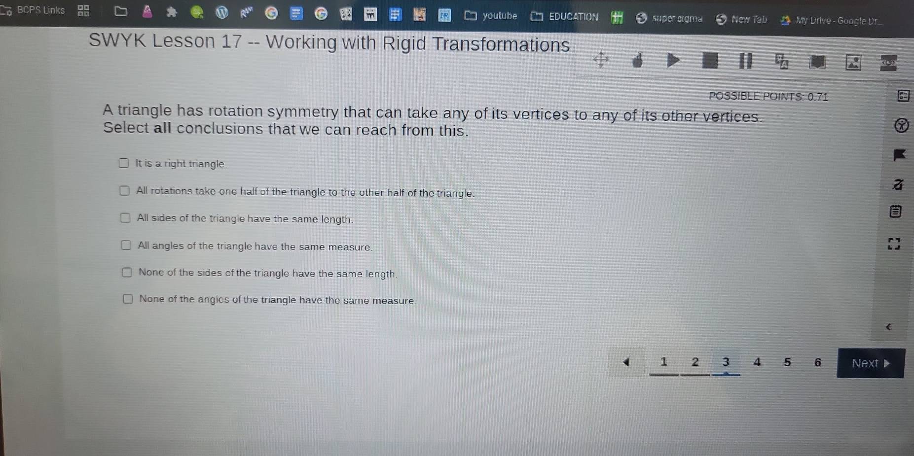 youtube
BCPS Links EDUCATION New Tab My Drive - Google Dr...
super sigma
SWYK Lesson 17 -- Working with Rigid Transformations
POSSIBLE POINTS: 0.71
A triangle has rotation symmetry that can take any of its vertices to any of its other vertices.
Select all conclusions that we can reach from this.
It is a right triangle.
All rotations take one half of the triangle to the other half of the triangle
All sides of the triangle have the same length.
All angles of the triangle have the same measure.
None of the sides of the triangle have the same length
None of the angles of the triangle have the same measure.
( 1 2 3 4 5 6 Next ▶