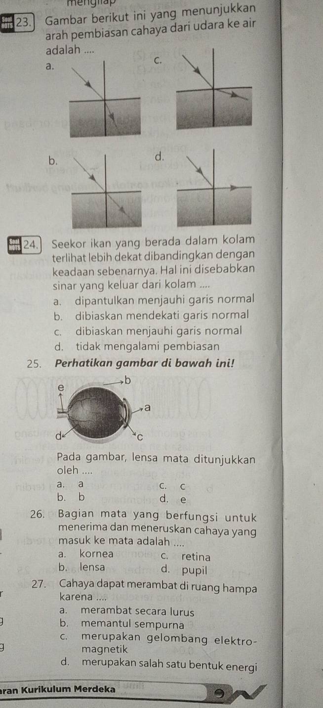 menglap
23.] Gambar berikut ini yang menunjukkan
arah pembiasan cahaya dari udara ke air
adalah ....
a.
C.
b.
d.
24. Seekor ikan yang berada dalam kolam
terlihat lebih dekat dibandingkan dengan
keadaan sebenarnya. Hal ini disebabkan
sinar yang keluar dari kolam ....
a. dipantulkan menjauhi garis normal
b. dibiaskan mendekati garis normal
c. dibiaskan menjauhi garis normal
d. tidak mengalami pembiasan
25. Perhatikan gambar di bawah ini!
b
e
a
d
C
Pada gambar, lensa mata ditunjukkan
oleh ....
a. a C. C
b. b d. e
26. Bagian mata yang berfungsi untuk
menerima dan meneruskan cahaya yang
masuk ke mata adalah ....
a. kornea c. retina
b. lensa d. pupil
27. Cahaya dapat merambat di ruang hampa
karena ....
a. merambat secara lurus
b. memantul sempurna
c. merupakan gelombang elektro-
magnetik
d. merupakan salah satu bentuk energi
ran Kurikulum Merdeka