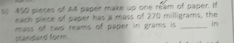 450 pieces of A4 paper make up one ream of paper. If 
each piece of paper has a mass of 270 milligrams, the 
mass of two reams of paper in grams is _in 
standard form.