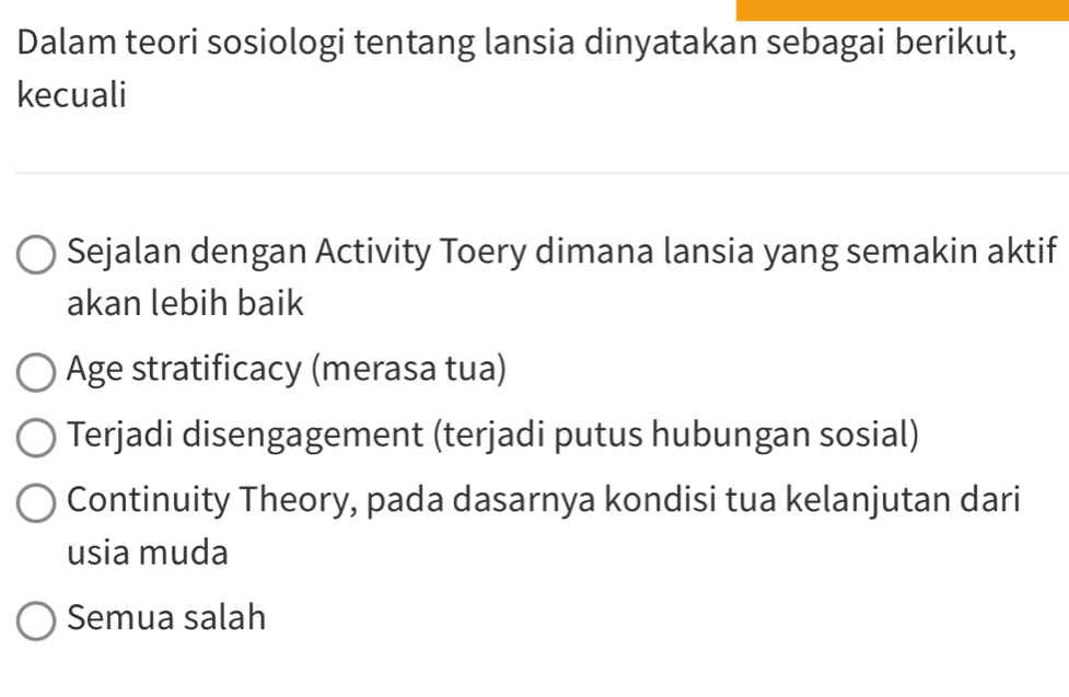 Dalam teori sosiologi tentang lansia dinyatakan sebagai berikut,
kecuali
Sejalan dengan Activity Toery dimana lansia yang semakin aktif
akan lebih baik
Age stratificacy (merasa tua)
Terjadi disengagement (terjadi putus hubungan sosial)
Continuity Theory, pada dasarnya kondisi tua kelanjutan dari
usia muda
Semua salah