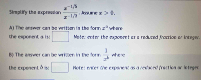 Simplify the expression  (x^(-1/5))/x^(-1/2) . Assume x>0. 
A) The answer can be written in the form x^a where 
the exponent a is: Note: enter the exponent as a reduced fraction or integer. 
B) The answer can be written in the form  1/x^b  where 
the exponent b is: Note: enter the exponent as a reduced fraction or integer.