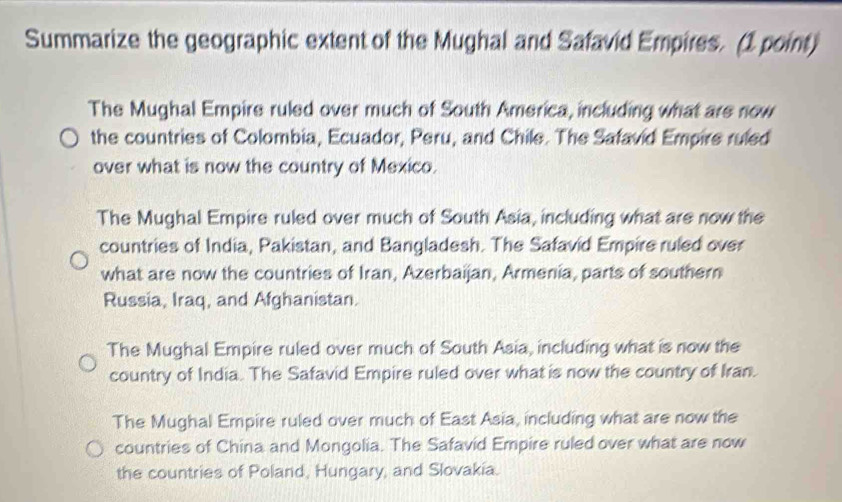 Summarize the geographic extent of the Mughal and Safavid Empires. (1 point)
The Mughal Empire ruled over much of South America, including what are now
the countries of Colombia, Ecuador, Peru, and Chile. The Safavid Empire ruled
over what is now the country of Mexico.
The Mughal Empire ruled over much of South Asia, including what are now the
countries of India, Pakistan, and Bangladesh. The Safavid Empire ruled over
what are now the countries of Iran, Azerbaijan, Armenia, parts of southern
Russia, Iraq, and Afghanistan.
The Mughal Empire ruled over much of South Asia, including what is now the
country of India. The Safavid Empire ruled over what is now the country of Iran.
The Mughal Empire ruled over much of East Asia, including what are now the
countries of China and Mongolia. The Safavid Empire ruled over what are now
the countries of Poland, Hungary, and Slovakia.