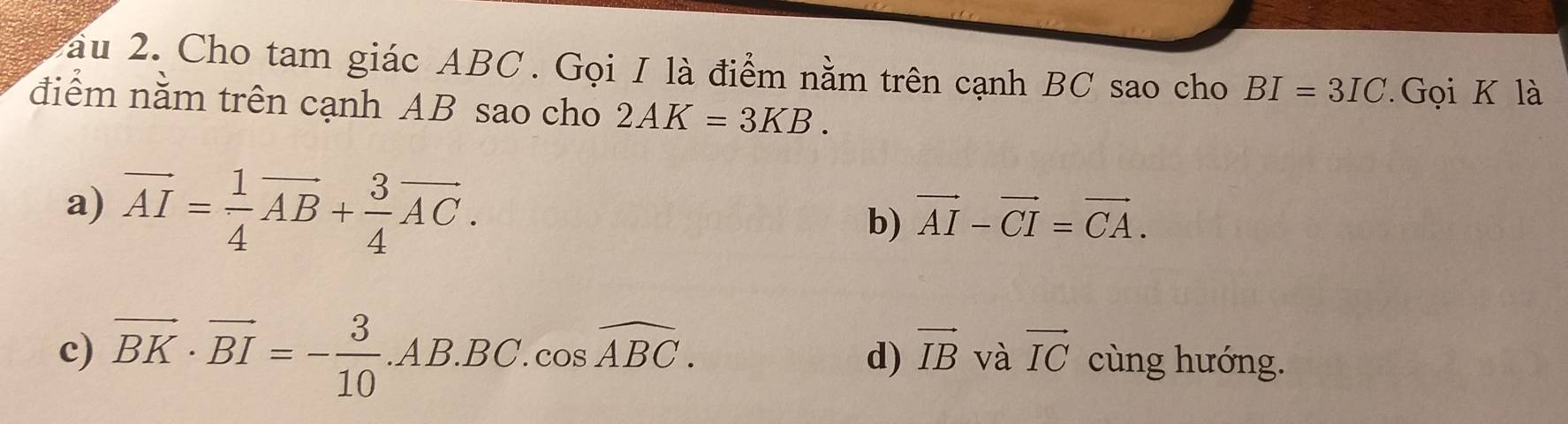 au 2. Cho tam giác ABC. Gọi I là điểm nằm trên cạnh BC sao cho BI=3IC Gọi K là
điểm nằm trên cạnh AB sao cho 2AK=3KB.
a) vector AI= 1/4 vector AB+ 3/4 vector AC.
b) vector AI-vector CI=vector CA.
d) vector IB và vector IC
c) vector BK· vector BI=- 3/10 .AB.BC.cos widehat ABC. cùng hướng.