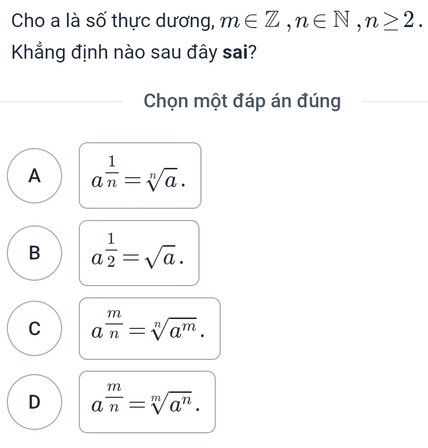 Cho a là số thực dương, m∈ Z, n∈ N, n≥ 2. 
Khẳng định nào sau đây sai?
Chọn một đáp án đúng
A a^(frac 1)n=sqrt[n](a).
B a^(frac 1)2=sqrt(a).
C a^(frac m)n=sqrt[n](a^m).
D a^(frac m)n=sqrt[m](a^n).