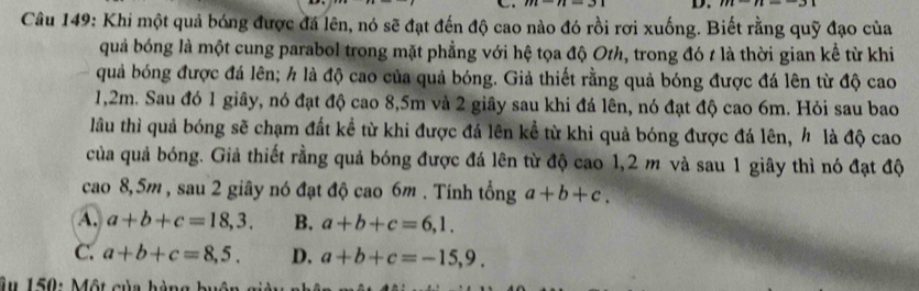 Khi một quả bóng được đá lên, nó sẽ đạt đến độ cao nào đó rồi rơi xuống. Biết rằng quỹ đạo của
quả bóng là một cung parabol trong mặt phẳng với hệ tọa độ Oth, trong đó t là thời gian kể từ khi
quả bóng được đá lên; h là độ cao của quả bóng. Giả thiết rằng quả bóng được đá lên từ độ cao
1,2m. Sau đó 1 giây, nó đạt độ cao 8,5m và 2 giây sau khi đá lên, nó đạt độ cao 6m. Hỏi sau bao
lâu thì quả bóng sẽ chạm đất kể từ khi được đá lên kể từ khi quả bóng được đá lên, h là độ cao
của quả bóng. Giả thiết rằng quả bóng được đá lên từ độ cao 1,2 m và sau 1 giây thì nó đạt độ
cao 8,5m , sau 2 giây nó đạt độ cao 6m. Tính tổng a+b+c.
A. a+b+c=18,3. B. a+b+c=6,1.
C. a+b+c=8,5. D. a+b+c=-15,9. 
Âu 150: Một của hàng