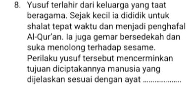 Yusuf terlahir dari keluarga yang taat 
beragama. Sejak kecil ia dididik untuk 
shalat tepat waktu dan menjadi penghafal 
Al-Qur’an. la juga gemar bersedekah dan 
suka menolong terhadap sesame. 
Perilaku yusuf tersebut mencerminkan 
tujuan diciptakannya manusia yang 
dijelaskan sesuai dengan ayat_