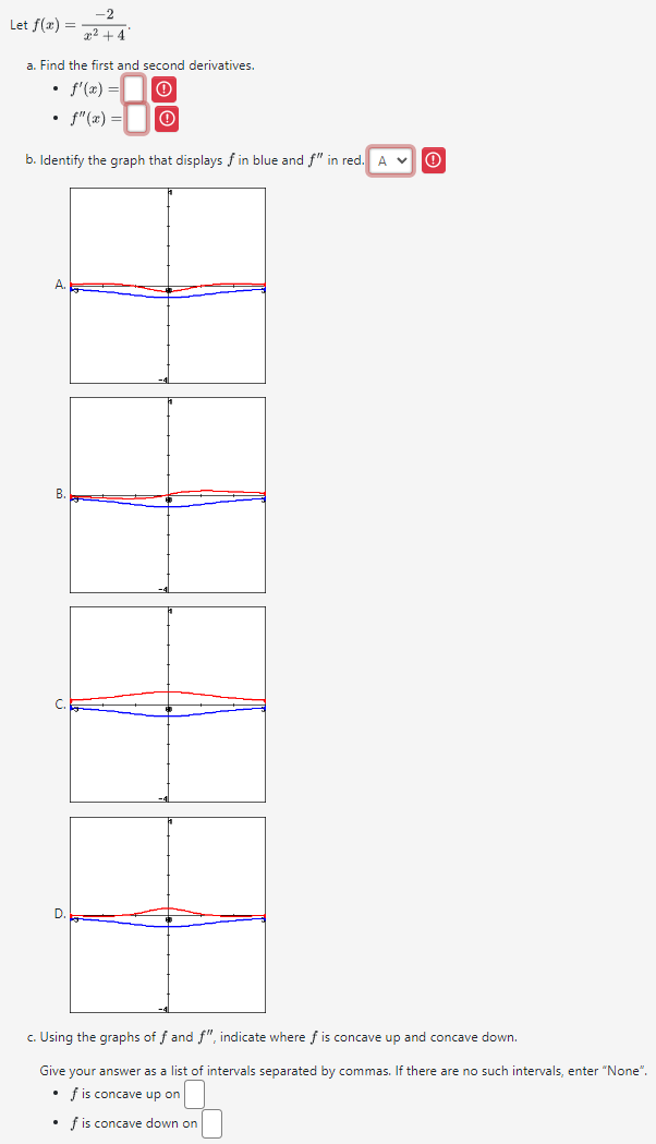 Let f(x)= (-2)/x^2+4 . 
a. Find the first and second derivatives.
f'(x)= ④
f''(x)= ① 
b. Identify the graph that displays f in blue and f'' in red. A v 
A 
B. 
C. 
D. 
c. Using the graphs of f and f'' , indicate where f is concave up and concave down. 
Give your answer as a list of intervals separated by commas. If there are no such intervals, enter “None”.
f is concave up on □
f is concave down on □