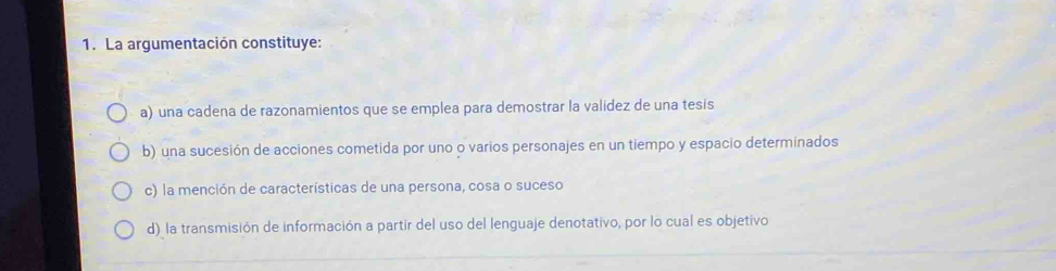 La argumentación constituye:
a) una cadena de razonamientos que se emplea para demostrar la valídez de una tesis
b) una sucesión de acciones cometida por uno o varios personajes en un tiempo y espacio determinados
c) la mención de características de una persona, cosa o suceso
d) la transmisión de información a partir del uso del lenguaje denotativo, por lo cual es objetivo