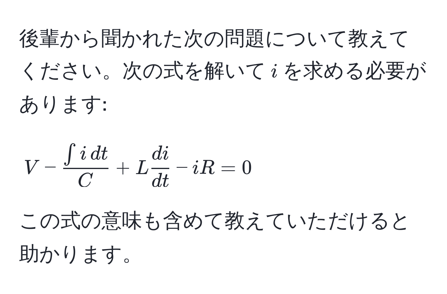 後輩から聞かれた次の問題について教えてください。次の式を解いて$i$を求める必要があります: 
$$ V -  (∈t i , dt)/C  + L  di/dt  - iR = 0 $$

この式の意味も含めて教えていただけると助かります。