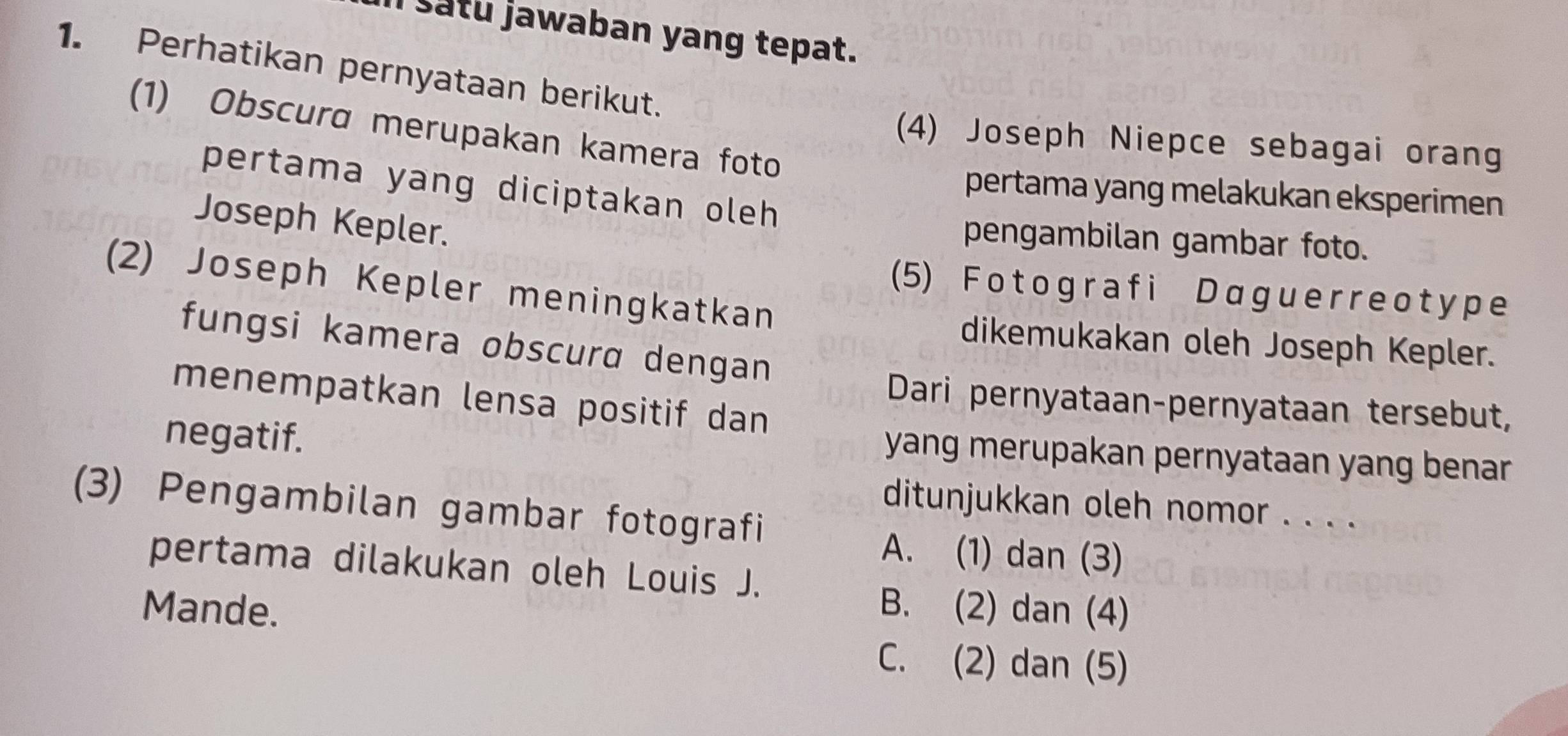 Il satu jawaban yang tepat.
1. Perhatikan pernyataan berikut.
(1) Obscura merupakan kamera foto
(4) Joseph Niepce sebagai orang
pertama yang diciptakan oleh 
pertama yang melakukan eksperimen
Joseph Kepler.
pengambilan gambar foto.
(2) Joseph Kepler meningkatkan
(5) F o t ogra f i Daguеrreot y p e
fungsi kamera obscura dengan
dikemukakan oleh Joseph Kepler.
menempatkan lensa positif dan
Dari pernyataan-pernyataan tersebut,
negatif.
yang merupakan pernyataan yang benar .
(3) Pengambilan gambar fotografi
ditunjukkan oleh nomor . . . .
A. (1) dan (3)
pertama dilakukan oleh Louis J.
Mande. B. (2) dan (4)
C. (2) dan (5)