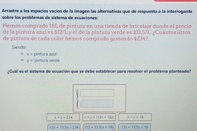 Arrastre a los espacios vacíos de la imagen las alternativas que de respuesta a la interrogante
sobre los problemas de sistema de ecuaciones:
Hemos comprado 18L de pintura en una tienda de bricolaje donde el precio
de la pintura azul es $12/L y el de la pintura verde es $13.5/L. ¿Cuántos litros
de pintura de cada color hemos comprado gastando $234?.
Siendo:
x= pintura azul
y= pintura verde
¿Cuál es el sistema de ecuación que se debe establecer para resolver el problema planteado?
beginarrayl □  □ endarray.
x+y=234 x+y=(12x+18y) x+y=18
12x+13,5y=234 (12+13.5)x=18y 12x+13.5y=18