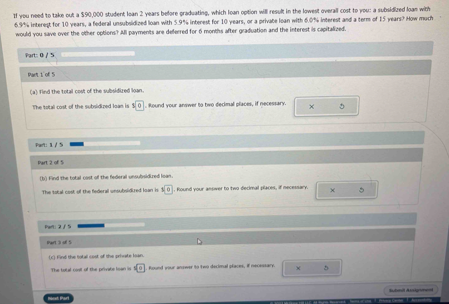 If you need to take out a $90,000 student loan 2 years before graduating, which loan option will result in the lowest overall cost to you: a subsidized loan with
6.9% intereşt for 10 years, a federal unsubsidized loan with 5.9% interest for 10 years, or a private loan with 6.0% interest and a term of 15 years? How much 
would you save over the other options? All payments are deferred for 6 months after graduation and the interest is capitalized. 
Part: 0 / 5 
Part 1`of 5 
(a) Find the total cost of the subsidized loan. 
The total cost of the subsidized loan is $0. Round your answer to two decimal places, if necessary. × 5
Part: 1 / 5 
Part 2 of 5 
(b) Find the total cost of the federal unsubsidized loan. 
The total cost of the federal unsubsidized loan is $0. Round your answer to two decimal places, if necessary. × 5
Part: 2 / 5 
Part 3 of 5 
(c) Find the total cost of the private loan. 
The total cost of the private loan is 0. Round your answer to two decimal places, if necessary. × 5
Next Part Submit Assignment