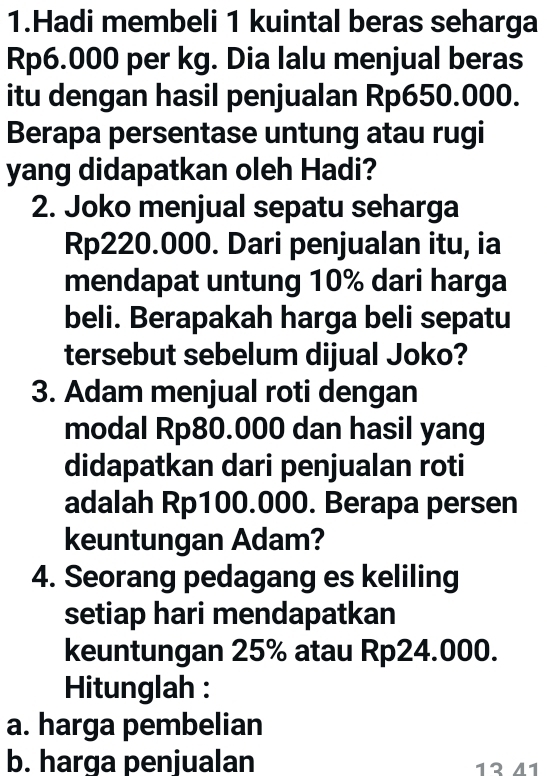 Hadi membeli 1 kuintal beras seharga
Rp6.000 per kg. Dia lalu menjual beras 
itu dengan hasil penjualan Rp650.000. 
Berapa persentase untung atau rugi 
yang didapatkan oleh Hadi? 
2. Joko menjual sepatu seharga
Rp220.000. Dari penjualan itu, ia 
mendapat untung 10% dari harga 
beli. Berapakah harga beli sepatu 
tersebut sebelum dijual Joko? 
3. Adam menjual roti dengan 
modal Rp80.000 dan hasil yang 
didapatkan dari penjualan roti 
adalah Rp100.000. Berapa persen 
keuntungan Adam? 
4. Seorang pedagang es keliling 
setiap hari mendapatkan 
keuntungan 25% atau Rp24.000. 
Hitunglah : 
a. harga pembelian 
b. harga penjualan 13 41