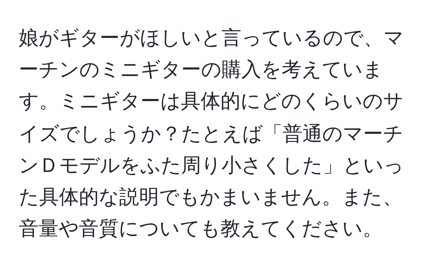 娘がギターがほしいと言っているので、マーチンのミニギターの購入を考えています。ミニギターは具体的にどのくらいのサイズでしょうか？たとえば「普通のマーチンＤモデルをふた周り小さくした」といった具体的な説明でもかまいません。また、音量や音質についても教えてください。