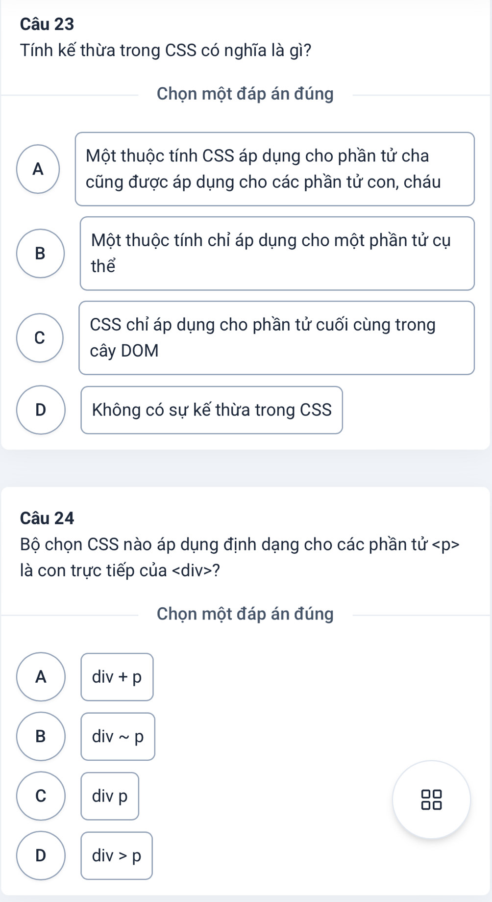 Tính kế thừa trong CSS có nghĩa là gì?
Chọn một đáp án đúng
Một thuộc tính CSS áp dụng cho phần tử cha
A
cũng được áp dụng cho các phần tử con, cháu
Một thuộc tính chỉ áp dụng cho một phần tử cụ
B
thể
CSS chỉ áp dụng cho phần tử cuối cùng trong
C
cây DOM
D Không có sự kế thừa trong CSS
Câu 24
Bộ chọn CSS nào áp dụng định dạng cho các phần tvector U
là con trực tiếp của ?
Chọn một đáp án đúng
A div+p
B divsim p
C div p
□□
D div>p