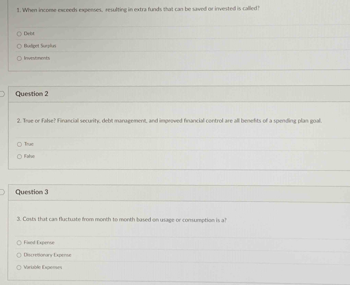 When income exceeds expenses, resulting in extra funds that can be saved or invested is called?
Debt
Budget Surplus
Investments
Question 2
2. True or False? Financial security, debt management, and improved financial control are all benefts of a spending plan goal.
True
False
Question 3
3. Costs that can fluctuate from month to month based on usage or consumption is a?
Fixed Expense
Discretionary Expense
Variable Expenses