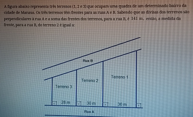 A figura abaixo representa três terrenos (1, 2 e 3) que ocupam uma quadra de um determinado bairro da 
cidade de Manaus. Os três terrenos têm frentes para as ruas A e B. Sabendo que as divisas dos terrenos são 
perpendiculares à rua A e a soma das frentes dos terrenos, para a rua B, é 141 m, então, a medida da 
frente, para a rua B, do terreno 2 é igual a: