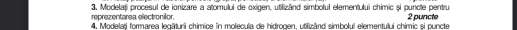 reprezentarea electronilor. 3. Modelați procesul de ionizare a atomului de oxigen, utilizând simbolul elementului chimic și puncte pentru 2 puncte 
4. Modelațj formarea legāturii chimice în molecula de hidrogen, utilizând simbolul elementului chimic și puncte
