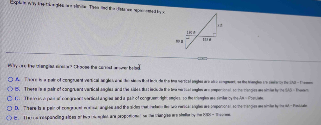 Explain why the triangles are similar. Then find the distance represented by x.
Why are the triangles similar? Choose the correct answer below
A. There is a pair of congruent vertical angles and the sides that include the two vertical angles are also congruent, so the triangles are similar by the SAS ~ Theorem
B. There is a pair of congruent vertical angles and the sides that include the two vertical angles are proportional, so the triangles are similar by the SAS - Theorem
C. There is a pair of congruent vertical angles and a pair of congruent right angles, so the triangles are similar by the AA ~ Postulate.
D. There is a pair of congruent vertical angles and the sides that include the two vertical angles are proportional, so the triangles are similar by the AA ~ Postulate
E. The corresponding sides of two triangles are proportional, so the triangles are similar by the SSS ~ Theorem.