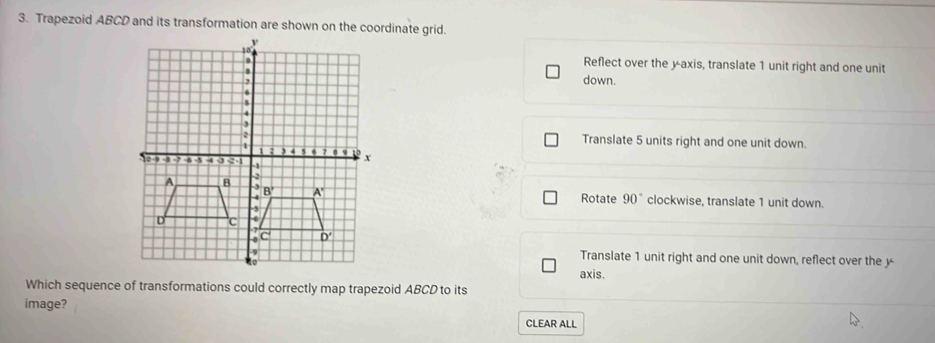 Trapezoid ABCD and its transformation are shown on the coordinate grid.
Reflect over the yaxis, translate 1 unit right and one unit
down.
Translate 5 units right and one unit down.
Rotate 90°
clockwise, translate 1 unit down.
Translate 1 unit right and one unit down, reflect over the y
axis.
Which sequence of transformations could correctly map trapezoid ABCD to its
image?
CLEAR ALL