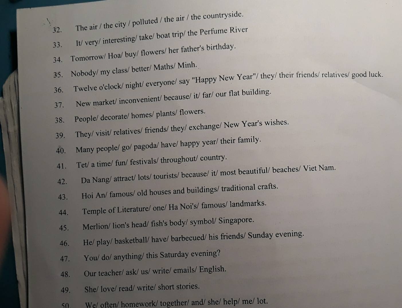 The air / the city / polluted / the air / the countryside. 
33. It/ very/ interesting/ take/ boat trip/ the Perfume River 
34. Tomorrow/ Hoa/ buy/ flowers/ her father's birthday. 
35. Nobody/ my class/ better/ Maths/ Minh. 
36. Twelve o'clock/ night/ everyone/ say "Happy New Year"/ they/ their friends/ relatives/ good luck. 
37. New market/ inconvenient/ because/ it/ far/ our flat building. 
38. People/ decorate/ homes/ plants/ flowers. 
39. They/ visit/ relatives/ friends/ they/ exchange/ New Year's wishes. 
40. Many people/ go/ pagoda/ have/ happy year/ their family. 
41. Tet/ a time/ fun/ festivals/ throughout/ country. 
42. Da Nang/ attract/ lots/ tourists/ because/ it/ most beautiful/ beaches/ Viet Nam. 
43. Hoi An/ famous/ old houses and buildings/ traditional crafts. 
44. Temple of Literature/ one/ Ha Noi's/ famous/ landmarks. 
45. Merlion/ lion's head/ fish's body/ symbol/ Singapore. 
46. He/ play/ basketball/ have/ barbecued/ his friends/ Sunday evening. 
47. You/ do/ anything/ this Saturday evening? 
48. Our teacher/ ask/ us/ write/ emails/ English. 
49. She/ love/ read/ write/ short stories. 
50 We/ often/ homework/ together/ and/ she/ help/ me/ lot.