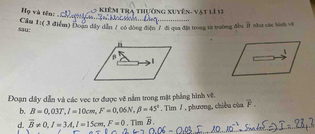 KIÊM TRA thườnG XUyên- vật lí 12 
_ 
Họ và tên: 
Câu 1:( 3 điểm) Đoạn dây dẫn / có dòng điện / đi qua đặt trong từ trường đều vector B như các hình vẽ 
sau: 
1 
Đoạn dây dẫn và các vec tơ được vẽ nằm trong mặt phẳng hình vẽ. 
b. B=0,03T, l=10cm, F=0,06N, beta =45^0. Tìm / , phương, chiều ciavector F. 
d. vector B!= 0, I=3A, l=15cm, F=0. Tìm vector B.