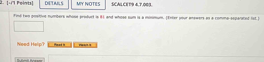 DETAILS MY NOTES SCALCET9 4.7.003. 
Find two positive numbers whose product is 81 and whose sum is a minimum. (Enter your answers as a comma-separated list.) 
Need Help? Read It Watch It 
Submit Answer