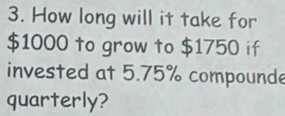 How long will it take for
$1000 to grow to $1750 if 
invested at 5.75% compounde 
quarterly?