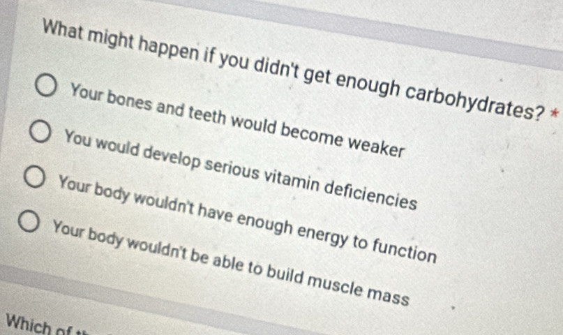 What might happen if you didn't get enough carbohydrates? *
Your bones and teeth would become weaker
You would develop serious vitamin deficiencies
Your body wouldn't have enough energy to function
Your body wouldn't be able to build muscle mass
Which of