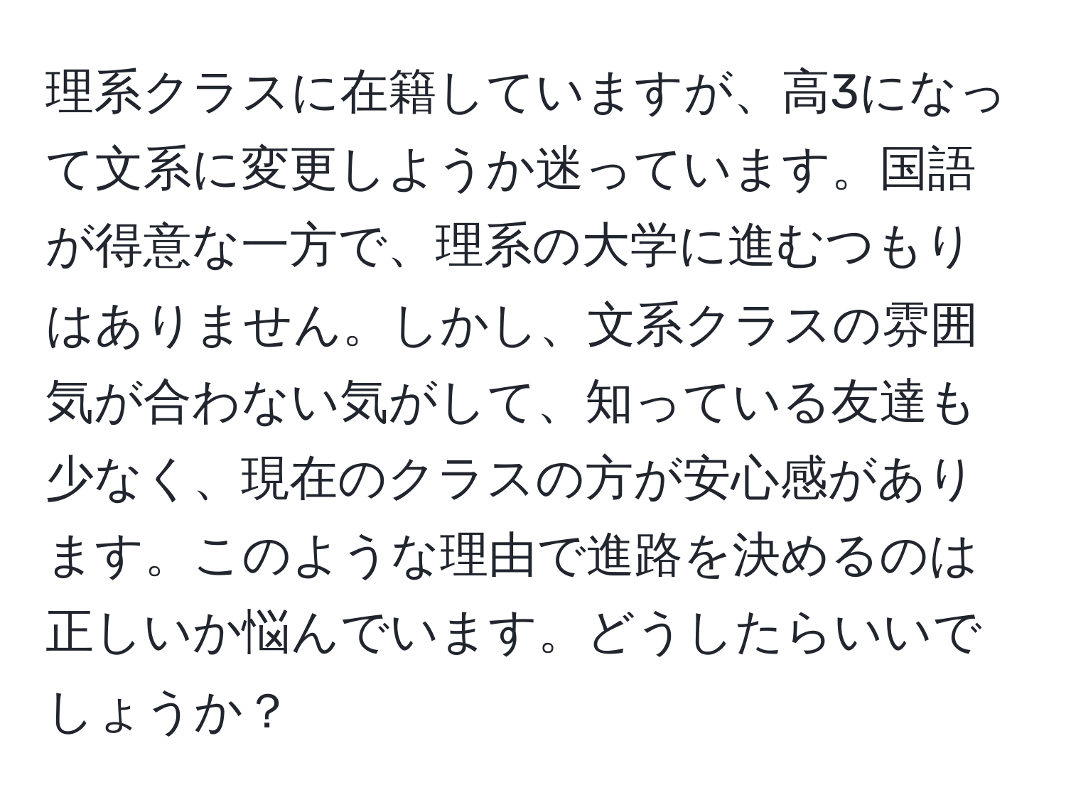 理系クラスに在籍していますが、高3になって文系に変更しようか迷っています。国語が得意な一方で、理系の大学に進むつもりはありません。しかし、文系クラスの雰囲気が合わない気がして、知っている友達も少なく、現在のクラスの方が安心感があります。このような理由で進路を決めるのは正しいか悩んでいます。どうしたらいいでしょうか？