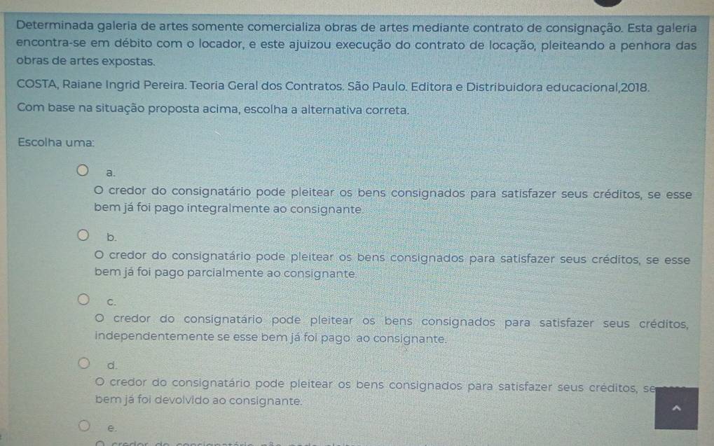 Determinada galeria de artes somente comercializa obras de artes mediante contrato de consignação. Esta galeria
encontra-se em débito com o locador, e este ajuizou execução do contrato de locação, pleiteando a penhora das
obras de artes expostas.
COSTA, Raiane Ingrid Pereira. Teoria Geral dos Contratos. São Paulo. Editora e Distribuidora educacional,2018.
Com base na situação proposta acima, escolha a alternativa correta.
Escolha uma:
a.
a credor do consignatário pode pleitear os bens consignados para satisfazer seus créditos, se esse
bem já foi pago integralmente ao consignante
b.
O credor do consignatário pode pleitear os bens consignados para satisfazer seus créditos, se esse
bem já foi pago parcialmente ao consignante
C.
O credor do consignatário pode pleitear os bens consignados para satisfazer seus créditos,
independentemente se esse bem já foi pago ao consignante.
d.
O credor do consignatário pode pleitear os bens consignados para satisfazer seus créditos, se
bem já foi devolvido ao consignante.
^
e.