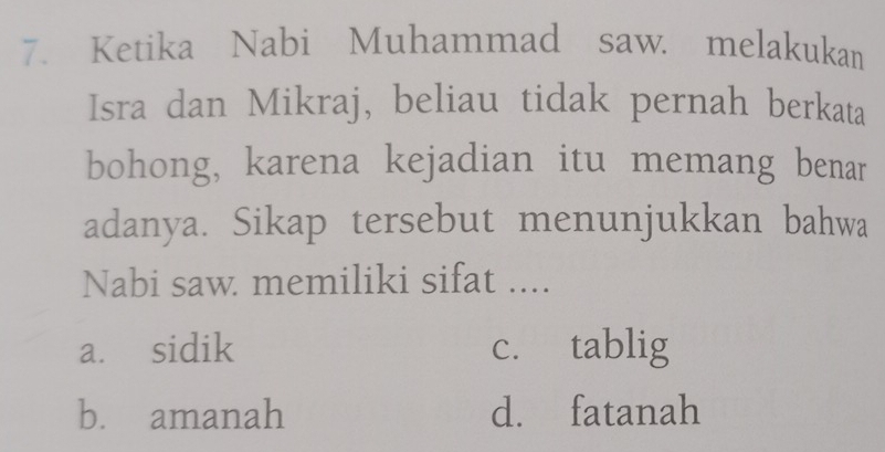 Ketika Nabi Muhammad saw. melakukan
Isra dan Mikraj, beliau tidak pernah berkata
bohong, karena kejadian itu memang benar
adanya. Sikap tersebut menunjukkan bahwa
Nabi saw memiliki sifat ....
a. sidik c. tablig
b. amanah d. fatanah