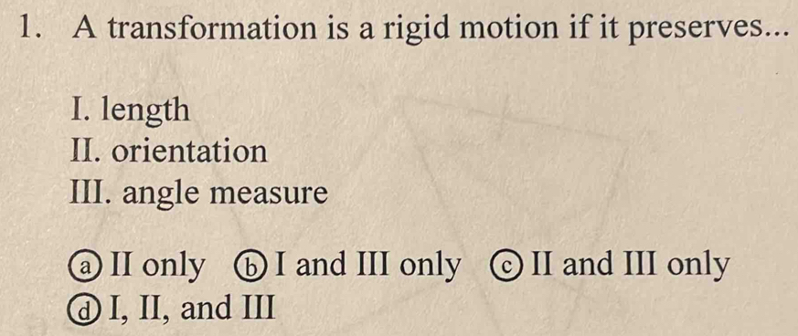 A transformation is a rigid motion if it preserves...
I. length
II. orientation
III. angle measure
a II only ⑥ I and III only ⓒ II and III only
ⓓ I, II, and III